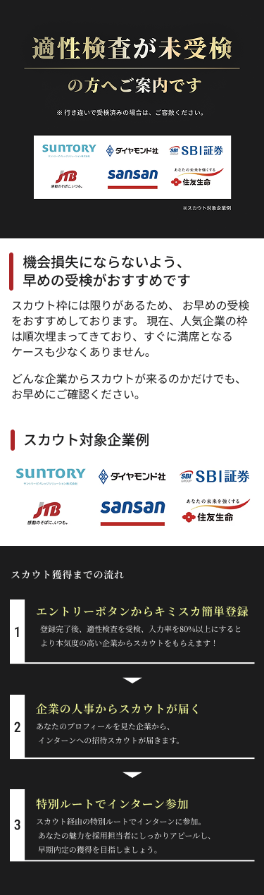 適性検査が未受検の方へご案内です。スカウト対象企業例：サントリー、ダイヤモンド社、SBI証券、JTB、Sansan、住友生命。機会損失にならないよう、早めの受検がおすすめです。スカウト獲得までの流れ：1 キミスカに簡単登録 2 企業の人事からスカウトが届く 3 特別ルートでインターン参加